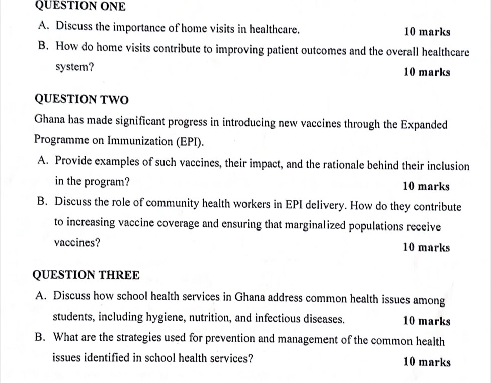 QUESTION ONE 
A. Discuss the importance of home visits in healthcare. 10 marks 
B. How do home visits contribute to improving patient outcomes and the overall healthcare 
system? 
10 marks 
QUESTION TWO 
Ghana has made significant progress in introducing new vaccines through the Expanded 
Programme on Immunization (EPI). 
A. Provide examples of such vaccines, their impact, and the rationale behind their inclusion 
in the program? 10 marks 
B. Discuss the role of community health workers in EPI delivery. How do they contribute 
to increasing vaccine coverage and ensuring that marginalized populations receive 
vaccines? 10 marks 
QUESTION THREE 
A. Discuss how school health services in Ghana address common health issues among 
students, including hygiene, nutrition, and infectious diseases. 10 marks 
B. What are the strategies used for prevention and management of the common health 
issues identified in school health services? 10 marks