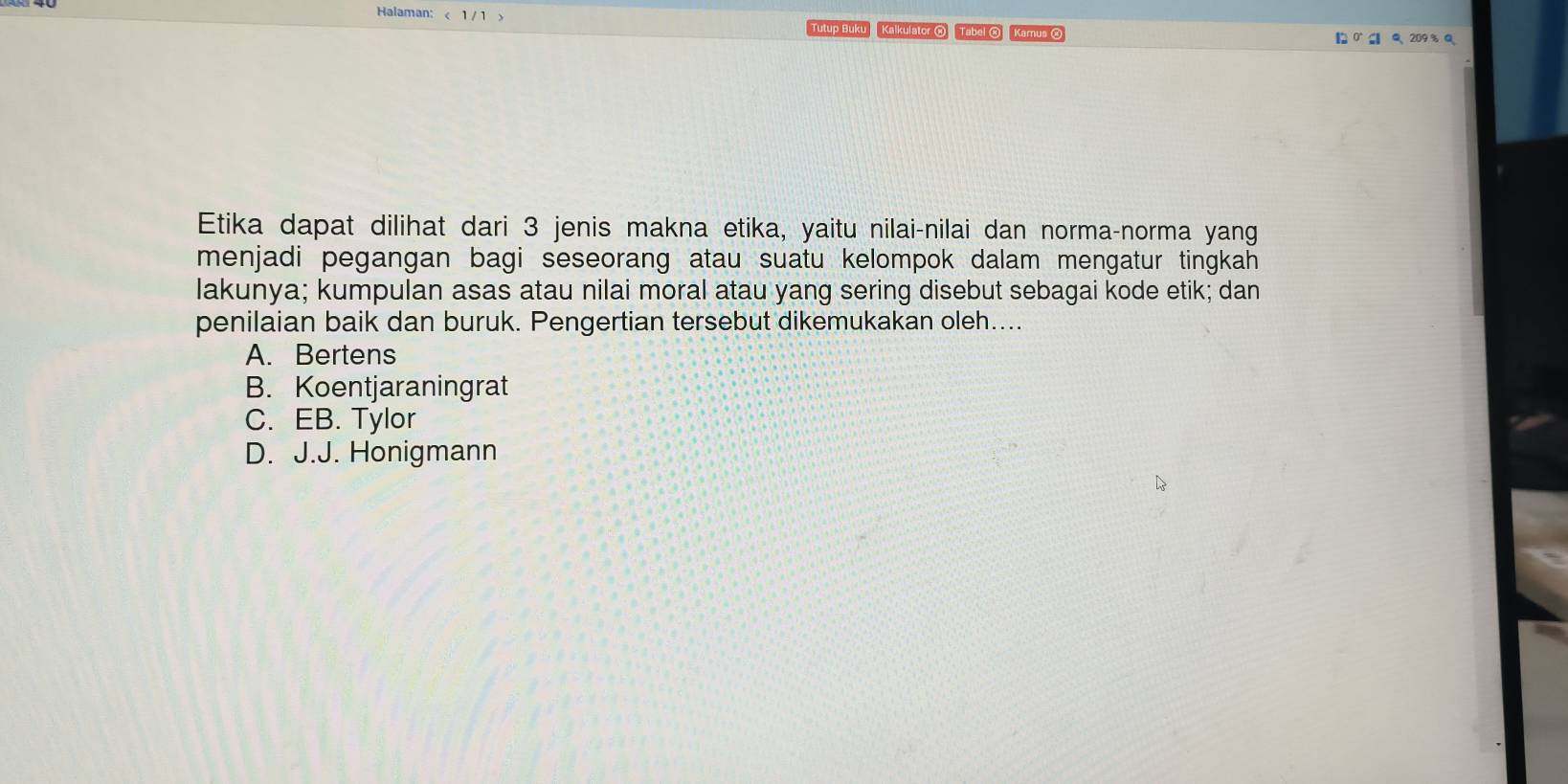 Halaman: < 1 / 1 > Q 209% Q
Tutup Buku Kalkulator ® Tabel ® Kamus 
Etika dapat dilihat dari 3 jenis makna etika, yaitu nilai-nilai dan norma-norma yang
menjadi pegangan bagi seseorang atau suatu kelompok dalam mengatur tingkah 
lakunya; kumpulan asas atau nilai moral atau yang sering disebut sebagai kode etik; dan
penilaian baik dan buruk. Pengertian tersebut dikemukakan oleh....
A. Bertens
B. Koentjaraningrat
C. EB. Tylor
D. J.J. Honigmann