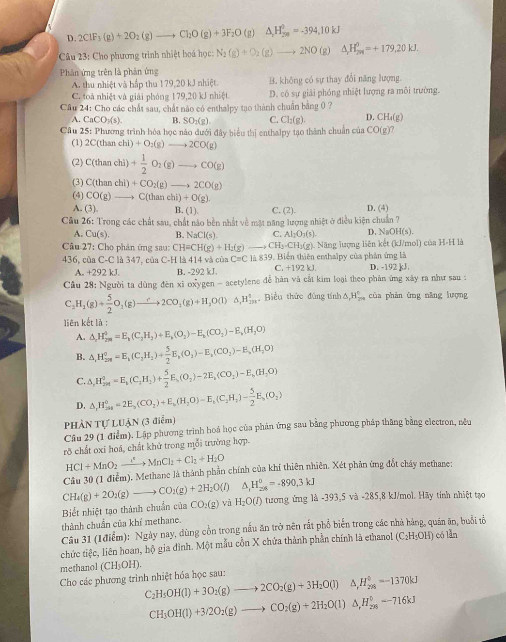 D. 2ClF_3(g)+2O_2(g)to Cl_2O(g)+3F_2O(g) △ _rH_(298)^0=-394,10kJ
Câu 23: Cho phương trình nhiệt hoá học: N_2(g)+O_2(g)to 2NO(g) △ _rH_(298)^0=+179,20kJ.
Phản ứng trên là phản ứng
A. thu nhiệt và hấp thu 179,20 kJ nhiệt. B. không có sự thay đổi năng lượng.
C. toả nhiệt và giải phóng 179,20 kJ nhiệt. D. có sự giải phóng nhiệt lượng ra môi trường.
Câu 24: Cho các chất sau, chất nào có enthalpy tạo thành chuẩn bằng 0 ?
A. CaCO_3(s). B. SO_2(g). C. Cl_2(g).
D. CH_4(g)
Câu 25: Phương trình hóa học nảo dưới đây biểu thị enthalpy tạo thành chuẩn của CO(g)
(1) 2C(thanchi)+O_2(g)to 2CO(g)
(2) C(thanchi) + 1/2 O_2(g)to CO(g)
(3) C(thanchi)+CO_2(g)to 2CO(g)
(4) CO(g)to C(thanchi)+O(g).
A. (3). B. (1). C. (2).
D. (4)
Câu 26: Trong các chất sau, chất nào bền nhất về mặt năng lượng nhiệt ở điều kiện chuẩn ?
A. Cu(s). B. Na _1CI(s). C. Al_2O_3(s). D. NaOH(s).
Câu 27: Cho phản ứng sau: CHequiv CH(g)+H_2(g) to CH_3-CH_3(g). ). Năng lượng liên kết (kJ/mol) của H-H là
436, của C-C là 347, của C-H là 414 và của Cequiv C là 839 9. Biến thiên enthalpy của phản ứng là
A. +292kJ B. -292 kJ. C. +192 kJ. D. -192 kJ.
Câu 28: Người ta dùng đèn xì oxygen - acetylene đề hàn và cắt kim loại theo phản ứng xảy ra như sau :
C_2H_2(g)+ 5/2 O_2(g)to 2CO_2(g)+H_2O(l)△ _rH_(298)°. Biểu thức đúng tính △ _rH_(298)^0 của phản ứng năng lượng
liên kết là :
A. △ _rH_(298)^0=E_b(C_2H_2)+E_b(O_2)-E_b(CO_2)-E_b(H_2O)
B. △ _rH_(298)^0=E_b(C_2H_2)+ 5/2 E_b(O_2)-E_b(CO_2)-E_b(H_2O)
C. △ _rH_(298)^0=E_b(C_2H_2)+ 5/2 E_b(O_2)-2E_b(CO_2)-E_b(H_2O)
D. △ _rH_(298)°=2E_b(CO_2)+E_b(H_2O)-E_b(C_2H_2)- 5/2 E_b(O_2)
phàn TU LUẠN (3 điểm)
Câu 29 (1 điểm). Lập phương trình hoá học của phản ứng sau bằng phương pháp thăng bằng electron, nêu
rõ chất oxi hoá, chất khử trong mỗi trường hợp.
HCl+MnO_2xrightarrow I°MnCl_2+Cl_2+H_2O
Câu 30 (1 điễm). Methane là thành phần chính của khí thiên nhiên. Xét phản ứng đốt cháy methane:
△ _rH_(298)^0=-890,3kJ
CH_4(g)+2O_2(g)to CO_2(g)+2H_2O(l) H_2O(l) tương ứng là -393,5 và -285,8 kJ/mol. Hãy tính nhiệt tạo
Biết nhiệt tạo thành chuẩn của CO_2(g) và
thành chuẩn của khí methane.
Câu 31 (1điểm): Ngày nay, dùng cồn trong nấu ăn trở nên rất phổ biến trong các nhà hàng, quán ăn, buổi tổ
chức tiệc, liên hoan, hộ gia đình. Một mẫu cồn X chứa thành phần chính là ethanol (C_2H_5OH) có 1widehat overline overline a
methanol (CH_3OH).
Cho các phương trình nhiệt hóa học sau:
C_2H_5OH(l)+3O_2(g)to 2CO_2(g)+3H_2O(l) △ _rH_(298)^0=-1370kJ
CH_3OH(l)+3/2O_2(g)to CO_2(g)+2H_2O(l)△ _rH_(298)^0=-716kJ
