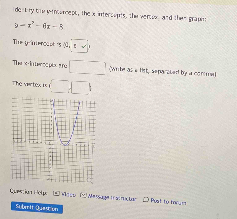 Identify the y-intercept, the x intercepts, the vertex, and then graph:
y=x^2-6x+8. 
The y-intercept is (0,|8sqrt()|)
The x-intercepts are □ (write as a list, separated by a comma) 
The vertex is (□ ,□ )
Question Help: * Video Message instructor D Post to forum 
Submit Question