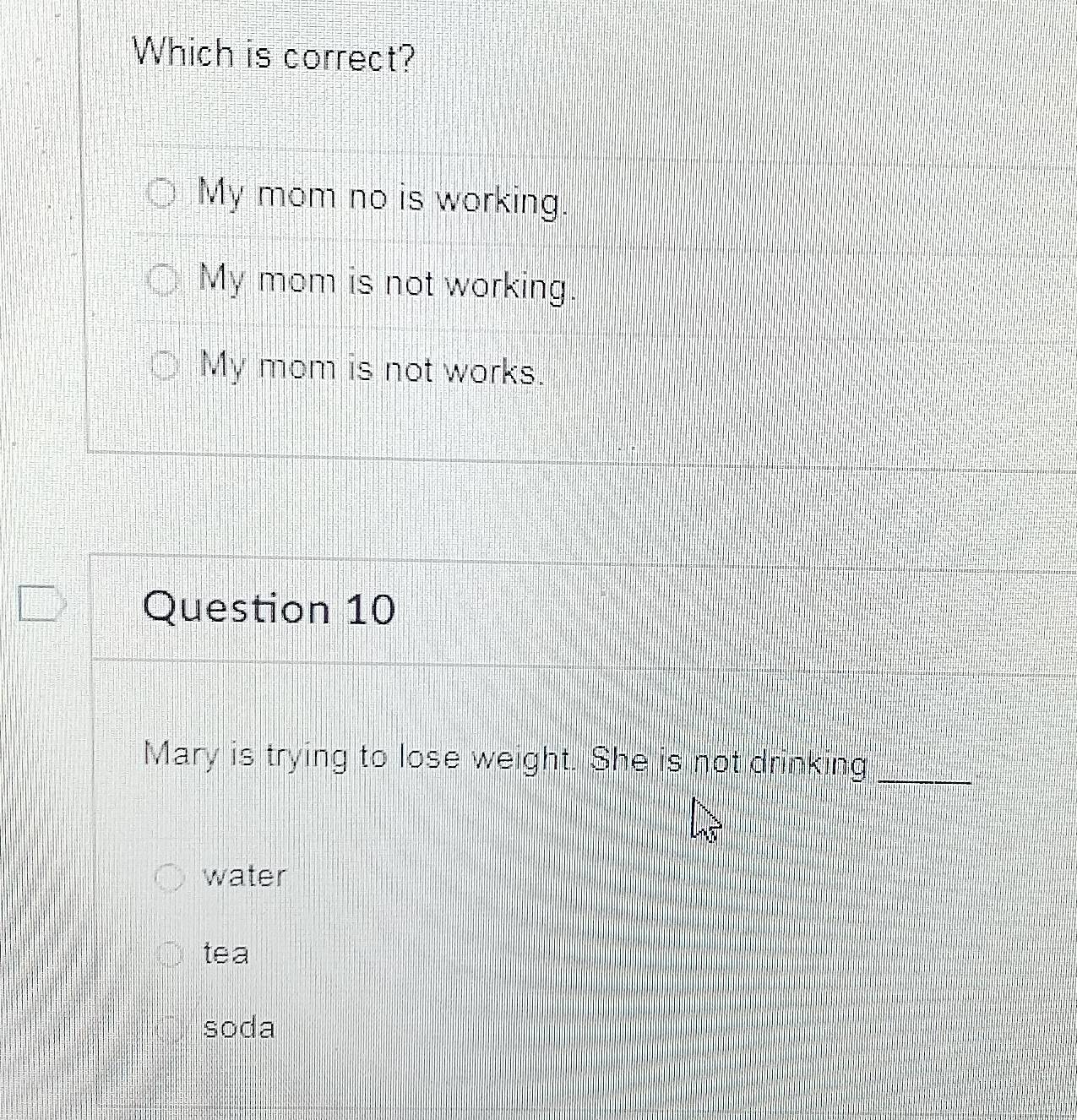 Which is correct?
My mom no is working.
My mom is not working.
My mom is not works.
Question 10
Mary is trying to lose weight. She is not drinking_
water
tea
soda