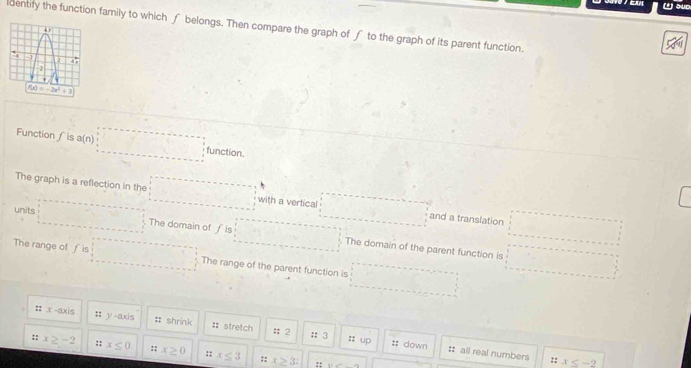 (¹) SUD
dentify the function family to which f belongs. Then compare the graph of f to the graph of its parent function.
Function 1 s a(n)□ function.
The graph is a reflection in the □ with a vertical □ and a translation □
units □ The domain of f is □ The domain of the parent function is □
The range of f is □ The range of the parent function is □°
::x-axis :: y -a (is :: shrink :: stretch :: 2
:; up
::3 :: down : all real numbers
::x≥ -2 :: x≤ 0 :: x≥ 0 ::x≤ 3 ::x≥ 3:
::
:: x≤ -2