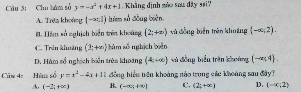 Cho hàm số y=-x^2+4x+1. Khẳng định nào sau đây sai?
A. Trên khoảng (-∈fty ;1) hàm số đồng biến.
B. Hàm số nghịch biến trên khoảng (2;+∈fty ) và đồng biến trên khoảng (-∈fty ;2).
C. Trên khoảng (3;+∈fty ) hàm số nghịch biển.
D. Hàm số nghịch biến trên khoảng (4;+∈fty ) và đồng biến trên khoảng (-∈fty ;4). 
Câu 4: Hàm số y=x^2-4x+11 đồng biển trên khoảng nào trong các khoảng sau đây?
A. (-2;+∈fty ) B. (-∈fty ;+∈fty ) C. (2;+∈fty ) D. (-∈fty ;2)