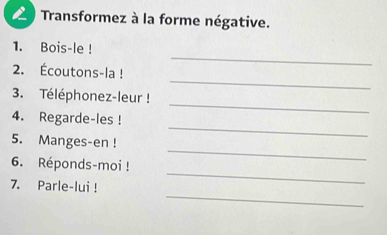 Transformez à la forme négative. 
_ 
1. Bois-le ! 
_ 
2. Écoutons-la ! 
_ 
3. Téléphonez-leur ! 
_ 
4. Regarde-les ! 
_ 
5. Manges-en ! 
_ 
6. Réponds-moi ! 
_ 
7. Parle-lui !