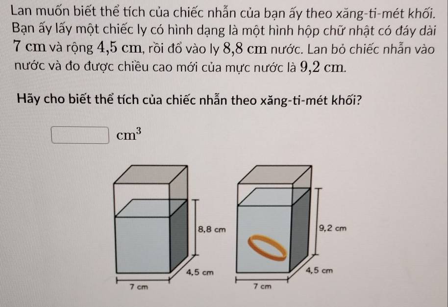 Lan muốn biết thể tích của chiếc nhẫn của bạn ấy theo xăng-ti-mét khối. 
Bạn ấy lấy một chiếc ly có hình dạng là một hình hộp chữ nhật có đáy dài
7 cm và rộng 4,5 cm, rồi đổ vào ly 8,8 cm nước. Lan bỏ chiếc nhẫn vào 
nước và đo được chiều cao mới của mực nước là 9,2 cm. 
Hãy cho biết thể tích của chiếc nhẫn theo xăng-ti-mét khối? 
1/2 □ cm^3