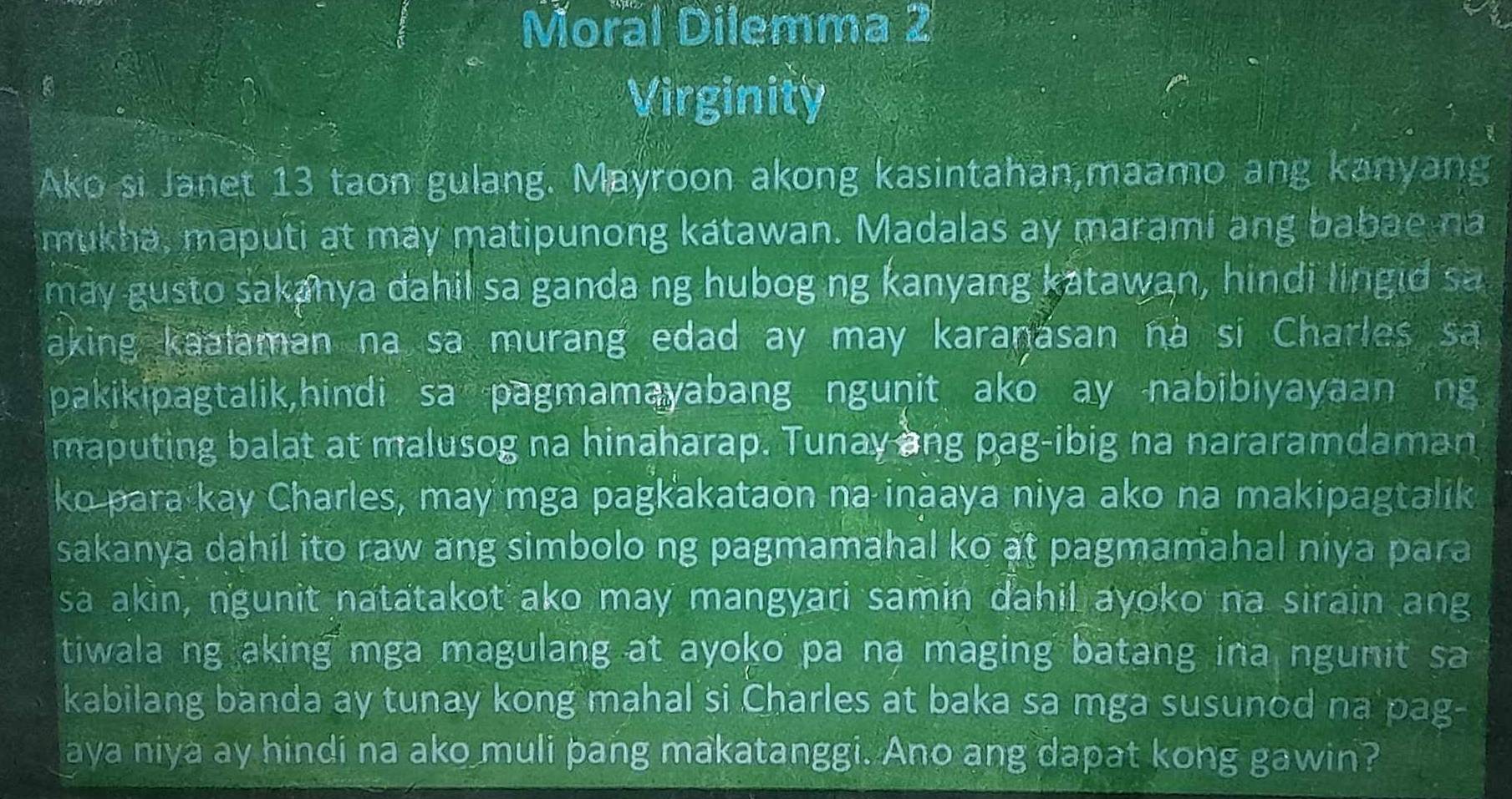 Moral Dilemma 2 
Virginity 
Ako si Janet 13 taon gulang. Mayroon akong kasintahan,maamo ang kanyang 
mukha, maputi at may matipunong katawan. Madalas ay marami ang babae na 
may gusto sakanya dahil sa ganda ng hubog ng kanyang katawan, hindi lingid sa 
aking kaalaman na sa murang edad ay may karanasan nà si Charles sa 
pakikipagtalik,hindi sa pagmamayabang ngunit ako ay nabibiyayaan ng 
maputing balat at malusog na hinaharap. Tunay ang pag-ibig na nararamdaman 
ko para kay Charles, may mga pagkakataon na inaaya niya ako na makipagtalik 
sakanya dahil ito raw ang simbolo ng pagmamahal ko at pagmamahal niya para 
sa akin, ngunit natatakot ako may mangyari samin dahil ayoko na sirain ang 
tiwala ng aking mga magulang at ayoko pa na maging batang ina ngunit sa 
kabilang banda ay tunay kong mahal si Charles at baka sa mga susunod na pag- 
aya niya ay hindi na ako muli pang makatanggi. Ano ang dapat kong gawin?