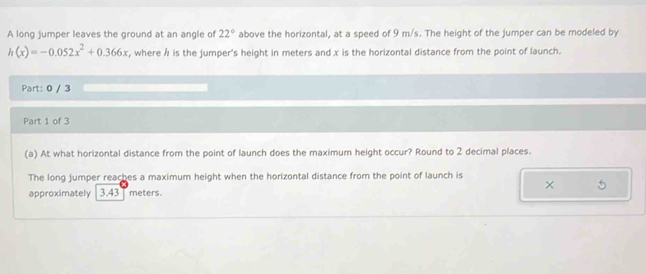 A long jumper leaves the ground at an angle of 22° above the horizontal, at a speed of 9 m/s. The height of the jumper can be modeled by
h(x)=-0.052x^2+0.366x , where h is the jumper's height in meters and x is the horizontal distance from the point of launch. 
Part: 0 / 3 
Part 1 of 3 
(a) At what horizontal distance from the point of launch does the maximum height occur? Round to 2 decimal places. 
The long jumper reaches a maximum height when the horizontal distance from the point of launch is 
× 5
approximately 3.43 meters.