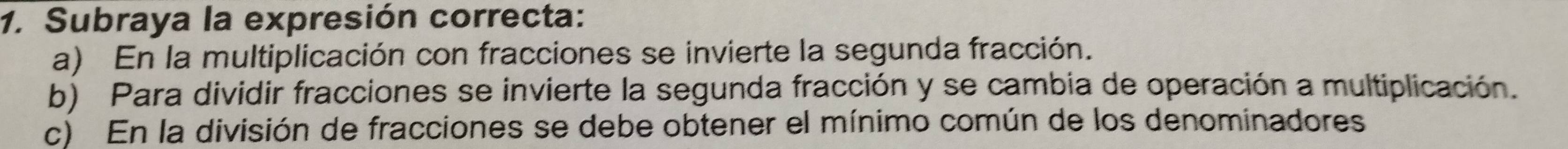 Subraya la expresión correcta:
a) En la multiplicación con fracciones se invierte la segunda fracción.
b) Para dividir fracciones se invierte la segunda fracción y se cambia de operación a multiplicación.
c) En la división de fracciones se debe obtener el mínimo común de los denominadores