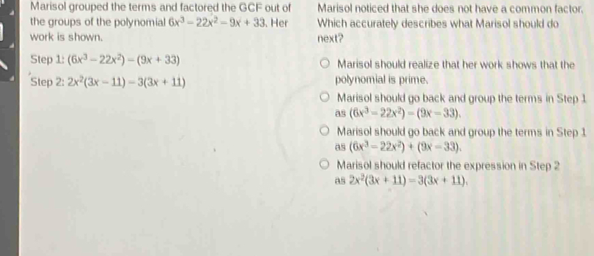 Marisol grouped the terms and factored the GCF out of Marisol noticed that she does not have a common factor.
the groups of the polynomial 6x^3-22x^2-9x+33. Her Which accurately describes what Marisol should do
work is shown. next?
Step 1: (6x^3-22x^2)-(9x+33) Marisol should realize that her work shows that the
Step 2 : 2x^2(3x-11)-3(3x+11) polynomial is prime.
Marisol should go back and group the terms in Step 1
as (6x^3-22x^2)=(9x-33).
Marisol should go back and group the terms in Step 1
as (6x^3-22x^2)+(9x-33).
Marisol should refactor the expression in Step 2
as 2x^2(3x+11)=3(3x+11).