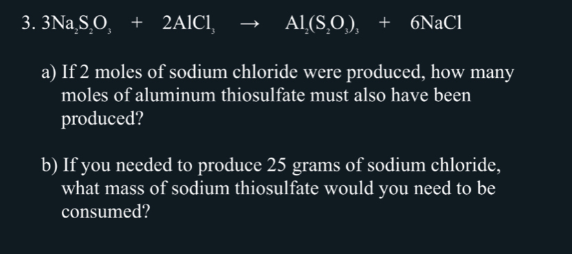 3Na_2S_2O_3+2AlCl_3to Al_3to Al_2+6NaCl 
a) If 2 moles of sodium chloride were produced, how many 
moles of aluminum thiosulfate must also have been 
produced? 
b) If you needed to produce 25 grams of sodium chloride, 
what mass of sodium thiosulfate would you need to be 
consumed?