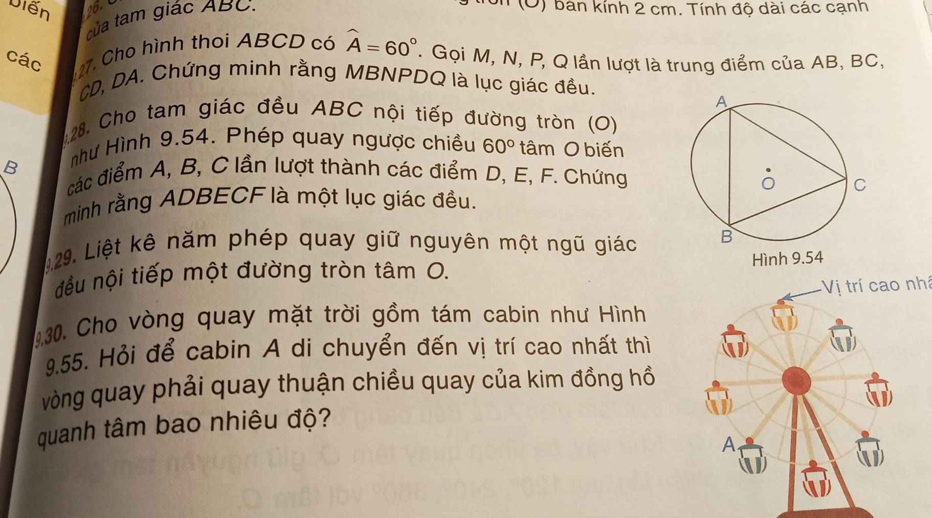 Diễn 26. (O) bản kính 2 cm. Tính độ dài các cạnh 
của tam giác ABC. 
các 27. Cho hình thoi ABCD có widehat A=60°. Gọi M, N, P, Q lần lượt là trung điểm của AB, BC,
CD, DA. Chứng minh rằng MBNPDQ là lục giác đều. 
128. Cho tam giác đều ABC nội tiếp đường tròn (O)
B
như Hình 9.54. Phép quay ngược chiều 60° tâm O biến 
các điểm A, B, C lần lượt thành các điểm D, E, F. Chứng 
minh rằng ADBECF là một lục giác đều. 
1.29. Liệt kê năm phép quay giữ nguyên một ngũ giác 
đều nội tiếp một đường tròn tâm O. 
Vị trí cao nhá 
130. Cho vòng quay mặt trời gồm tám cabin như Hình 
9.55. Hỏi để cabin A di chuyển đến vị trí cao nhất thì 
vòng quay phải quay thuận chiều quay của kim đồng hồ 
quanh tâm bao nhiêu độ?