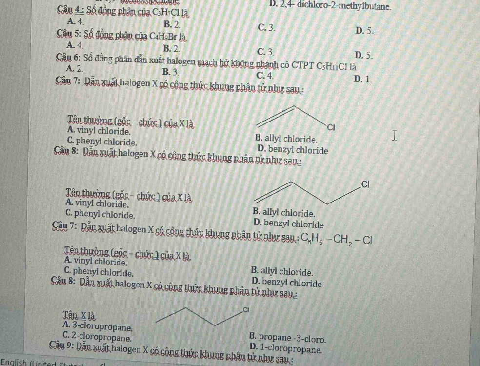 D. 2,4- dichloro- 2 -methy1butane.
âu 4 : Số đồng phân của C₃H₇Cl là
A. 4. B. 2. C. 3.
Câu 5: Số đồng phân của C₄H₉Br là D. 5.
A. 4. B. 2. C. 3.
D. 5.
Câu 6: Số đồng phân dẫn xuất halogen mạch hở không nhánh có CTPT CsH₁C1 là
A. 2. B. 3. C. 4. D. 1.
Cần 7: Dẫn xuất halogen X có công thức khung phân tử như sau:
Tên thường (gốc - chức ) của X là
CI
A. vinyl chloride. B. allyl chloride.
C. phenyl chloride. D. benzyl chloride
Câu 8: Dẫn xuất halogen X có cộng thức khung phân tử như sau
Cl
Tên thường (gốc - chức ) của X là
A. vinyl chloride. B. allyl chloride.
C. phenyl chloride. D. benzyl chloride
Câu 7: Dẫn xuất halogen X có cộng thức khung phân tử như sau : C_6H_5-CH_2-Cl
Tên thường (gốc - chức ) của X là
A. vinyl chloride. B. allyl chloride.
C. phenyl chloride. D. benzyl chloride
Câu 8: Dẫn xuất halogen X có cộng thức khung phân tử như sau
Têp X là
A. 3 -cloropropane.B. propane - 3 -cloro.
C. 2 -cloropropane. D. 1 -cloropropane.
Cầu 9: Dẫn xuất halogen X có cộng thức khung phân tử như sau: