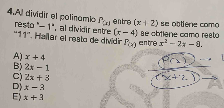 Al dividir el polinomio P_(x) entre (x+2) se obtiene como
resto "- 1", al dividir entre (x-4) se obtiene como resto
“ 11 ”. Hallar el resto de dividir P_(x) entre x^2-2x-8.
A) x+4
B) 2x-1
C) 2x+3
D) x-3
E) x+3