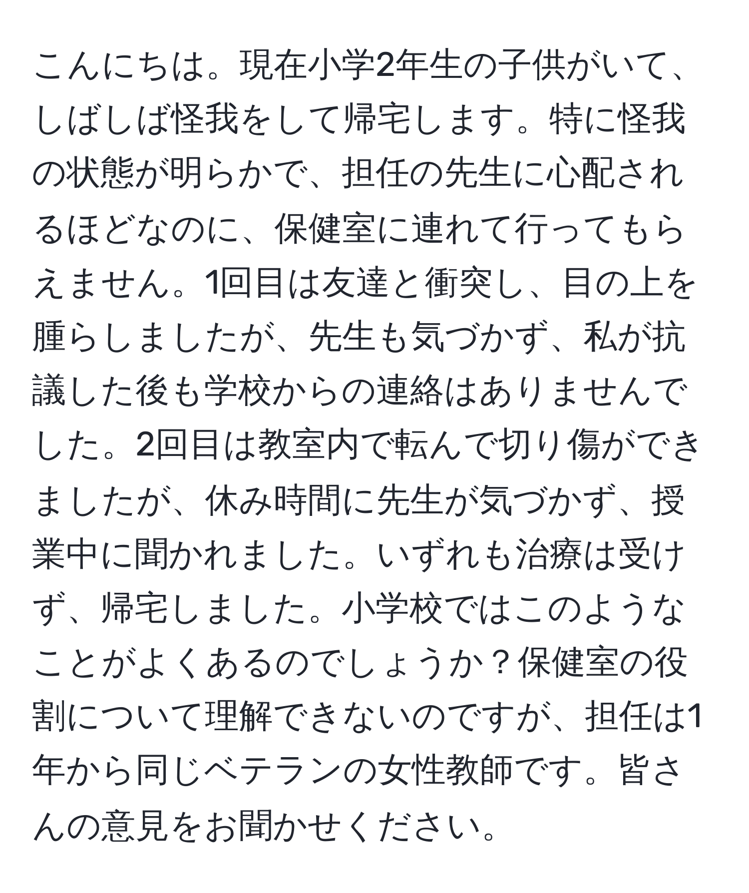 こんにちは。現在小学2年生の子供がいて、しばしば怪我をして帰宅します。特に怪我の状態が明らかで、担任の先生に心配されるほどなのに、保健室に連れて行ってもらえません。1回目は友達と衝突し、目の上を腫らしましたが、先生も気づかず、私が抗議した後も学校からの連絡はありませんでした。2回目は教室内で転んで切り傷ができましたが、休み時間に先生が気づかず、授業中に聞かれました。いずれも治療は受けず、帰宅しました。小学校ではこのようなことがよくあるのでしょうか？保健室の役割について理解できないのですが、担任は1年から同じベテランの女性教師です。皆さんの意見をお聞かせください。