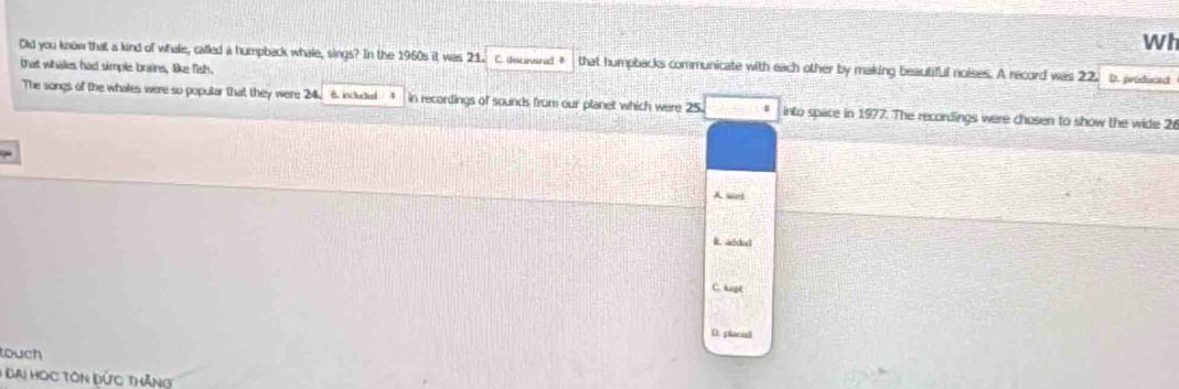 Wh
Old you know that a kind of whale, called a humpback whale, sings? In the 1960s it was 21. C. descovara B that humpbacks communicate with each other by making beautiful noises. A record was 22. D. producad
that whales had simple brains, like fish.
The songs of the whales were so poputar that they were 24. 6. included 4 in recordings of sounds from our planet which were 25. into space in 1977. The recordings were chosen to show the wide 2
A set
R. Ahhoct
C. hipk
D. placed
touch
* Đai Học Tôn Đức thăng