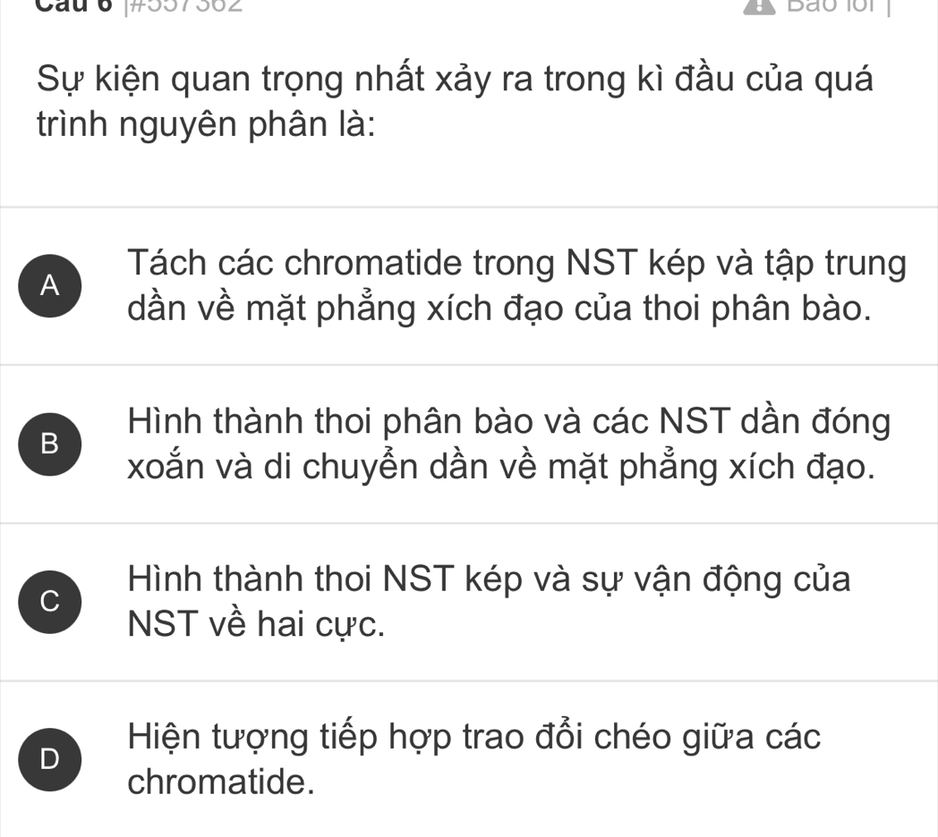 Cau 6 #557562 Bao10r
Sự kiện quan trọng nhất xảy ra trong kì đầu của quá
trình nguyên phân là:
Tách các chromatide trong NST kép và tập trung
A
dần về mặt phẳng xích đạo của thoi phân bào.
B
Hình thành thoi phân bào và các NST dần đóng
xoắn và di chuyễn dần về mặt phẳng xích đạo.
Hình thành thoi NST kép và sự vận động của
C
NST về hai cực.
D
Hiện tượng tiếp hợp trao đổi chéo giữa các
chromatide.