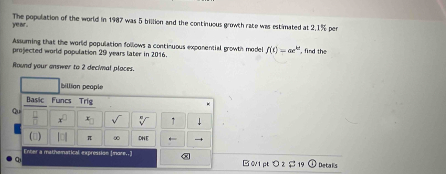 The population of the world in 1987 was 5 billion and the continuous growth rate was estimated at 2.1% per
year. 
Assuming that the world population follows a continuous exponential growth model f(t)=ae^(kt)
projected world population 29 years later in 2016. , find the 
Round your answer to 2 decimal places. 
billion people 
Basic Funcs Trig 
× 
Qu  □ /□   x^(□) x_□  sqrt() sqrt[n]() ↑ 
() beginvmatrix □ endvmatrix π ∞ DNE ← 
Enter a mathematical expression [more..] 
Q 
□ 0/1 pt つ 2 % 19 Details