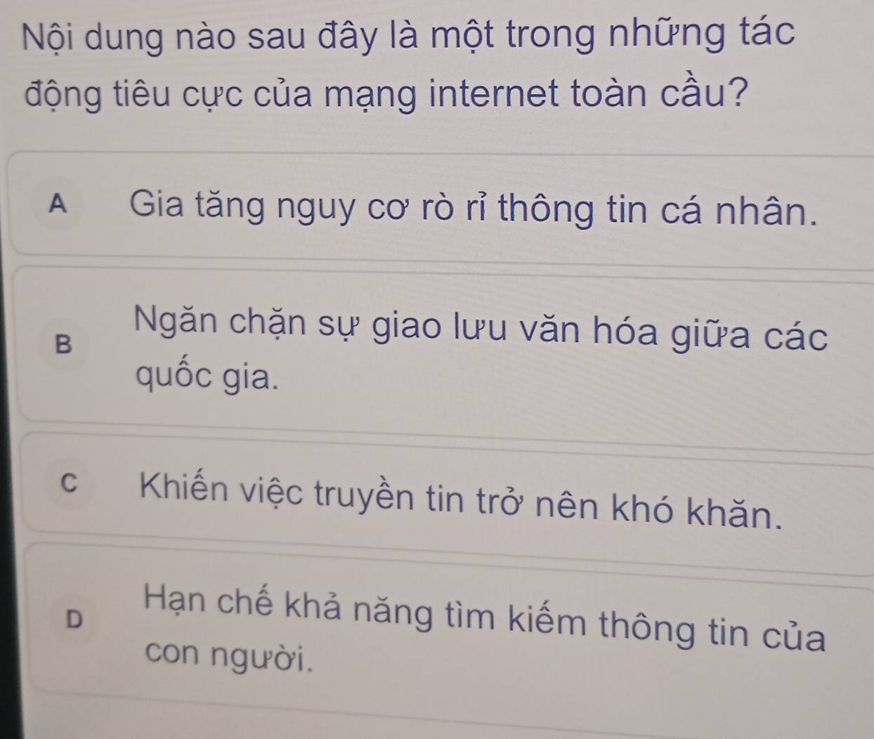 Nội dung nào sau đây là một trong những tác
động tiêu cực của mạng internet toàn cầu?
A Gia tăng nguy cơ rò rỉ thông tin cá nhân.
B
Ngăn chặn sự giao lưu văn hóa giữa các
quốc gia.
c Khiến việc truyền tin trở nên khó khăn.
D
Hạn chế khả năng tìm kiếm thông tin của
con người.