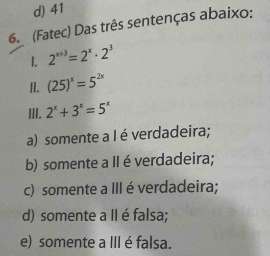 d) 41
6. (Fatec) Das três sentenças abaixo:
1. 2^(x+3)=2^x· 2^3
II. (25)^x=5^(2x)
III. 2^x+3^x=5^x
a) somente a I é verdadeira;
b) somente a II éverdadeira;
c) somente a III é verdadeira;
d) somente a II é falsa;
e) somente a III é falsa.