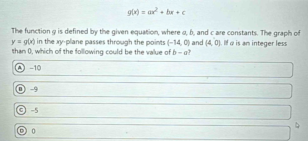 g(x)=ax^2+bx+c
The function g is defined by the given equation, where a, b, and c are constants. The graph of
y=g(x) in the xy -plane passes through the points (-14,0) and (4,0). If a is an integer less
than 0, which of the following could be the value of b-a 7
A −10
B -9
C -5
0