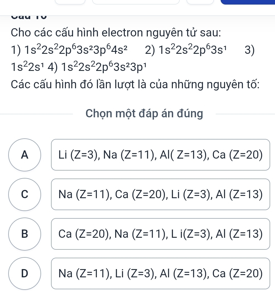 Cho các cấu hình electron nguyên tử sau:
1) 1s^22s^22p^63s^23p^64s^2 2) 1s^22s^22p^63s^1 3)
1s^22s^14)1s^22s^22p^63s^23p^1
Các cấu hình đó lần lượt là của những nguyên tố:
Chọn một đáp án đúng
A Li (Z=3) , Na (Z=11), Al(Z=13), Ca(Z=20)
C Na (Z=11), ), Ca(Z=20), Li(Z=3), Al(Z=13)
B Ca(Z=20) , Na (Z=11), Li(Z=3), AI(Z=13)
D Na (Z=11), Li(Z=3), Al(Z=13), Ca(Z=20)