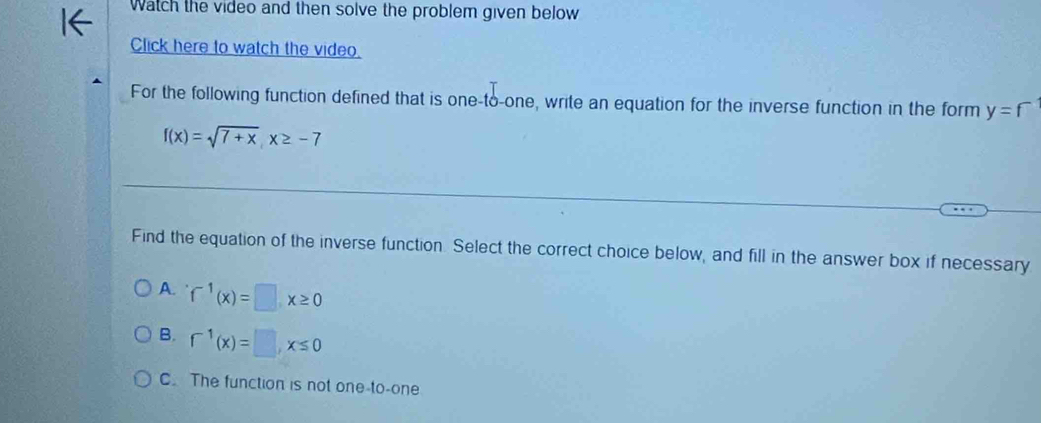 Watch the video and then solve the problem given below
Click here to watch the video.
For the following function defined that is one-to-one, write an equation for the inverse function in the form y=f
f(x)=sqrt(7+x), x≥ -7
Find the equation of the inverse function. Select the correct choice below, and fill in the answer box if necessary
A. f^(-1)(x)=□ x≥ 0
B. f^(-1)(x)=□ , x≤ 0
C. The function is not one-to-one