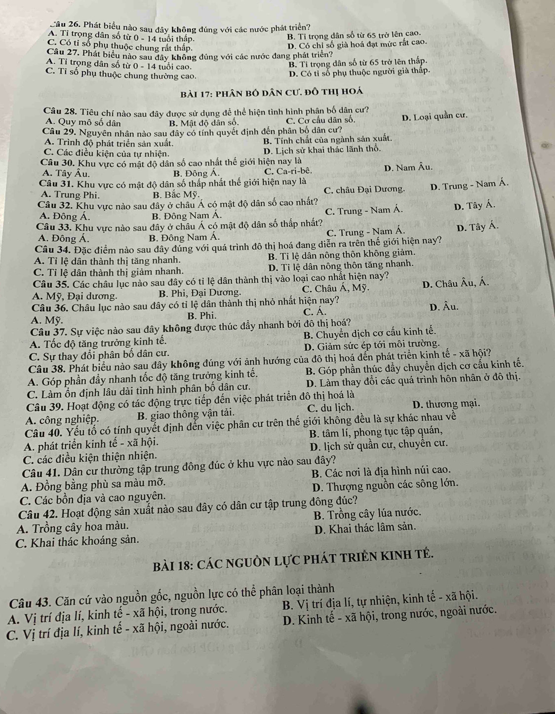 Cầu 26. Phát biểu nào sau đây không đúng với các nước phát triển?
A. Tỉ trọng dân số từ 0 - 14 tuổi thấp.
B. Tỉ trọng dân số từ 65 trở lên cao.
C. Có tỉ số phụ thuộc chung rất thấp.
D. Có chi số già hoá đạt mức rất cao.
Câu 27. Phát biểu nào sau đây không đúng với các nước đang phát triển?
A. Tỉ trọng dân số từ 0-14 tuổi cao.
B. Tỉ trọng dân số từ 65 trở lên thấp.
C. Ti số phụ thuộc chung thường cao.
D. Có tỉ số phụ thuộc người già thấp.
bài 17: phân bố dân cư. đô thị hoá
Câu 28. Tiêu chí nào sau đây được sử dụng để thể hiện tình hình phân bố dân cư?
A. Quy mô số dân B. Mật độ dân số, C. Cở cấu dân số. D. Loại quần cư.
Câu 29. Nguyên nhân nào sau đây có tính quyết định đến phân bố dân cư?
A. Trình độ phát triển sản xuất. B. Tính chất của ngành sản xuất.
C. Các điều kiện của tự nhiện. D. Lịch sử khai thác lãnh thổ.
Câu 30. Khu vực có mật độ dân số cao nhất thế giới hiện nay là
A. Tây Âu. B. Đông Á. C. Ca-ri-bê. D. Nam Âu.
Câu 31. Khu vực có mật độ dân số thấp nhất thế giới hiện nay là
A. Trung Phi. B. Bắc Mỹ. C. châu Đại Dương. D. Trung - Nam Á.
Câu 32. Khu vực nào sau đây ở châu Á có mật độ dân số cao nhất?
A. Đông Á. B. Đông Nam Á.
C. Trung - Nam Á. D. Tây Á.
Câu 33. Khu vực nào sau đây ở châu Á có mật độ dân số thấp nhất?
C. Trung - Nam Á. D. Tây Á.
A. Đông Á. B. Đông Nam Á.
Câu 34. Đặc điểm nào sau đây đúng với quá trình đô thị hoá đang diễn ra trên thế giới hiện nay?
A. Tỉ lệ dân thành thị tăng nhanh. B. Tỉ lệ dân nông thôn không giảm.
C. Tỉ lệ dân thành thị giảm nhanh. D. Tỉ lệ dân nông thôn tăng nhanh.
Câu 35. Các châu lục nào sau đây có tỉ lệ dân thành thị vào loại cao nhất hiện nay?
A. Mỹ, Đại dương. B. Phi, Đại Dương. C. Châu Á, Mỹ. D. Châu Âu, Á.
Câu 36. Châu lục nào sau đây có tỉ lệ dân thành thị nhỏ nhất hiện nay?
D. Âu.
A. Mỹ. B. Phi. C. Á.
Câu 37. Sự việc nào sau đây không được thúc đầy nhanh bởi đô thị hoá?
A. Tốc độ tăng trưởng kinh tế. B. Chuyển dịch cơ cấu kinh tế.
C. Sự thay đổi phân bố dân cư. D. Giảm sức ép tới môi trường.
Câu 38. Phát biểu nào sau đây không đúng với ảnh hướng của đô thị hoá đến phát triển kinh tế - xã hội?
A. Góp phần đầy nhanh tốc độ tăng trưởng kinh tế. B. Góp phần thúc đẩy chuyền dịch cơ cấu kinh tế.
C. Làm ổn định lâu dài tình hình phân bố dân cư. D. Làm thay đổi các quá trình hôn nhân ở đô thị.
Câu 39. Hoạt động có tác động trực tiếp đến việc phát triển đô thị hoá là
A. công nghiệp. B. giao thông vận tải. C. du lịch.
D. thương mại.
Câu 40. Yếu tố có tính quyết định đến việc phân cư trên thế giới không đều là sự khác nhau về
A. phát triển kinh tế - xã hội. B. tâm lí, phong tục tập quán,
C. các điều kiện thiện nhiện. D. lịch sử quần cư, chuyền cư.
Câu 41. Dân cư thường tập trung đông đúc ở khu vực nào sau đây?
A. Đồng bằng phù sa màu mỡ. B. Các nơi là địa hình núi cao.
C. Các bồn địa và cao nguyên. D. Thượng nguồn các sông lớn.
Câu 42. Hoạt động sản xuất nào sau đây có dân cư tập trung đông đúc?
A. Trồng cây hoa màu.  B. Trồng cây lúa nước.
C. Khai thác khoáng sản. D. Khai thác lâm sản.
BàI 18: CáC NGUồN LựC pHÁT TRIÊN KINH TÉ.
Câu 43. Căn cứ vào nguồn gốc, nguồn lực có thể phân loại thành
A. Vị trí địa lí, kinh tế - xã hội, trong nước. B. Vị trí địa lí, tự nhiện, kinh tế - xã hội.
C. Vị trí địa lí, kinh tế - xã hội, ngoài nước.  D. Kinh tế - xã hội, trong nước, ngoài nước.