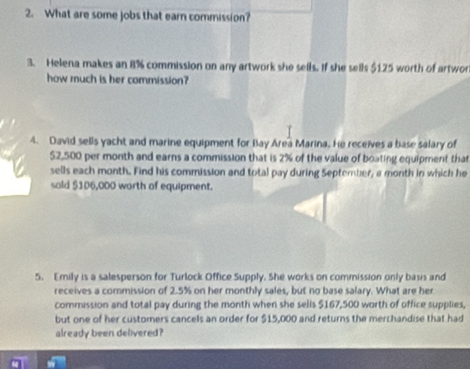 What are some jobs that earn commission? 
3. Helena makes an 8% commission on any artwork she sells. If she sells $1.25 worth of artwor 
how much is her commission? 
4. David sells yacht and marine equipment for Bay Area Marina. He receives a base salary of
$2,500 per month and earns a commission that is 2% of the value of boating equipment that 
sells each month. Find his commission and total pay during September, a month in which he 
sold $106,000 worth of equipment. 
5. Emily is a salesperson for Turlock Office Supply. She works on commission only basis and 
receives a commission of 2.5% on her monthly sales, but no base salary. What are her 
commission and total pay during the month when she sells $167,500 worth of office supplies, 
but one of her customers cancels an order for $15,000 and returns the merchandise that had 
already been delivered?