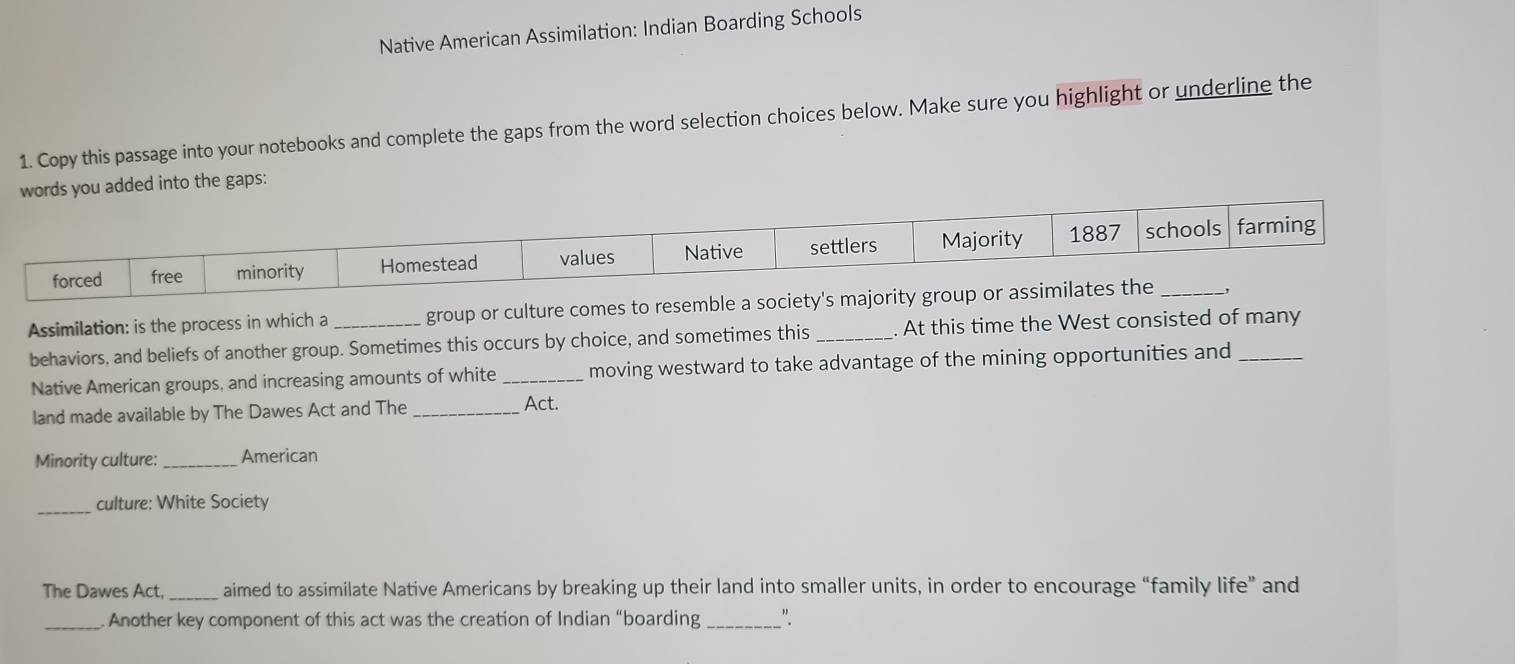 Native American Assimilation: Indian Boarding Schools 
1. Copy this passage into your notebooks and complete the gaps from the word selection choices below. Make sure you highlight or underline the 
words you added into the gaps: 
Assimilation: is the process in which a group or culture comes to re 
behaviors, and beliefs of another group. Sometimes this occurs by choice, and sometimes this _At this time the West consisted of many 
Native American groups, and increasing amounts of white _moving westward to take advantage of the mining opportunities and 
land made available by The Dawes Act and The_ 
Act. 
Minority culture: _American 
_ 
culture: White Society 
The Dawes Act, _aimed to assimilate Native Americans by breaking up their land into smaller units, in order to encourage “family life” and 
_Another key component of this act was the creation of Indian “boarding_ ".