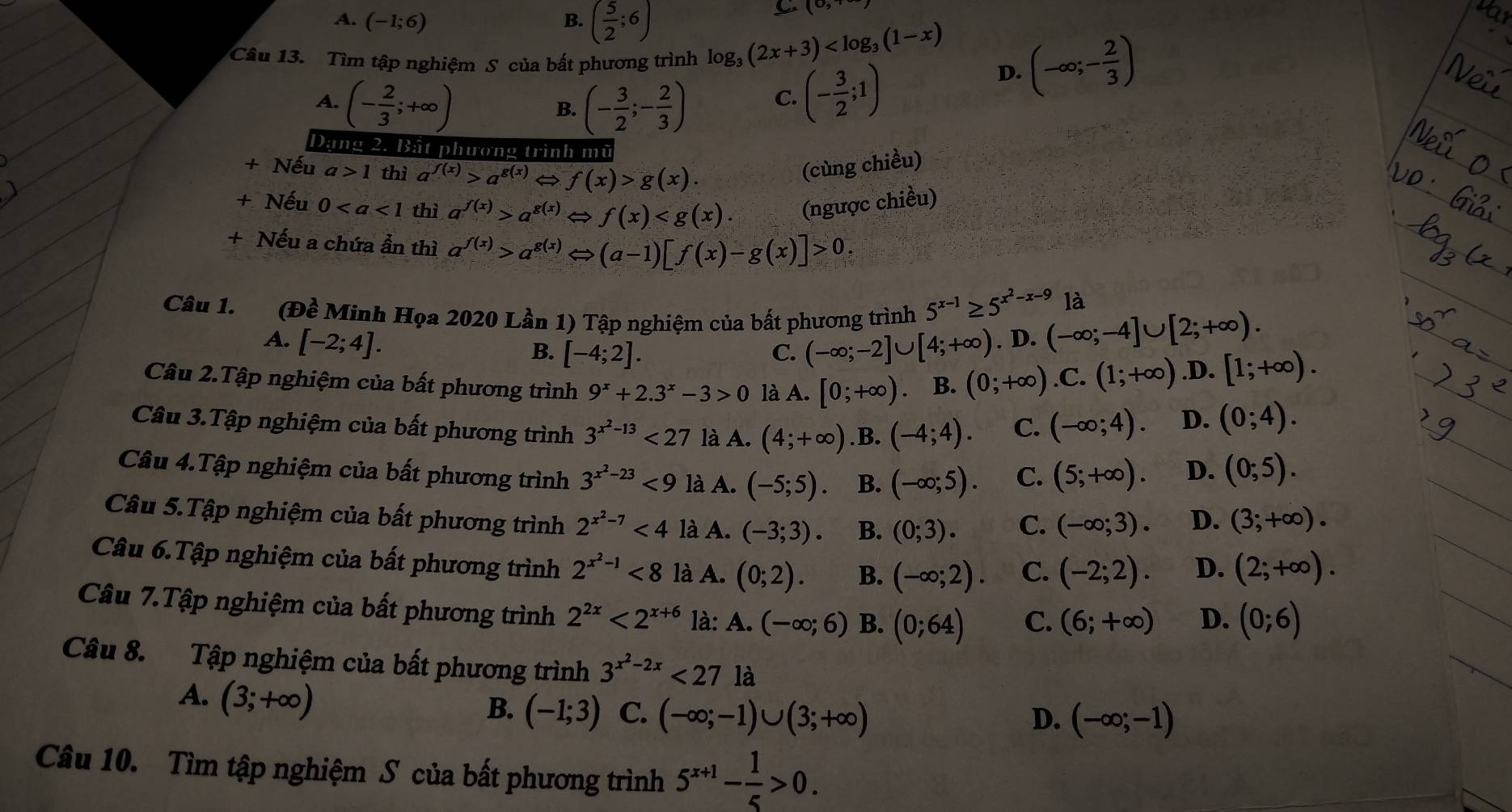 A. (-1;6) B. ( 5/2 ;6)
6 (0,
Câu 13. Tìm tập nghiệm S của bất phương trình log _3(2x+3) D. (-∈fty ;- 2/3 )
A. (- 2/3 ;+∈fty ) (- 3/2 ;- 2/3 ) C. (- 3/2 ;1)
B.
Dạng 2. Bất phương trình mũ
+ Nếu a>1 thì a^(f(x))>a^(g(x)) f(x)>g(x).
(cùng chiều)
+ Nếu 0 thì a^(f(x))>a^(g(x))Leftrightarrow f(x) (ngược chiều)
+ Nếu a chứa ẩn thì a^(f(x))>a^(g(x))Leftrightarrow (a-1)[f(x)-g(x)]>0.
là
Câu 1. (Đề Minh Họa 2020 Lần 1) Tập nghiệm của bất phương trình 5^(x-1)≥ 5^(x^2)-x-9 .(-∈fty ;-4]∪ [2;+∈fty ).
A. [-2;4].. D
B. [-4;2]. C. (-∈fty ;-2]∪ [4;+∈fty )
Câu 2.Tập nghiệm của bất phương trình 9^x+2.3^x-3>0 là A. [0;+∈fty ) B. (0;+∈fty ).C.(1;+∈fty ) .D. [1;+∈fty ).
Câu 3.Tập nghiệm của bất phương trình 3^(x^2)-13<27</tex> là A. (4;+∈fty ) .B. (-4;4). C. (-∈fty ;4).
D. (0;4).
Câu 4.Tập nghiệm của bất phương trình 3^(x^2)-23<9</tex> là A. (-5;5). B. (-∈fty ;5). C. (5;+∈fty ). D. (0;5).
Câu 5.Tập nghiệm của bất phương trình 2^(x^2)-7<4</tex> là A. (-3;3). B. (0;3). C. (-∈fty ;3). D. (3;+∈fty ).
Câu 6.Tập nghiệm của bất phương trình 2^(x^2)-1<8</tex> là A. (0;2). B. (-∈fty ;2). C. (-2;2). D. (2;+∈fty ).
Câu 7.Tập nghiệm của bất phương trình 2^(2x)<2^(x+6) là: A.(-∈fty ;6) B. (0;64) C. (6;+∈fty ) D. (0;6)
Câu 8. Tập nghiệm của bất phương trình 3^(x^2)-2x<27</tex> là
A. (3;+∈fty )
B. (-1;3) C. (-∈fty ;-1)∪ (3;+∈fty ) D. (-∈fty ;-1)
Câu 10. Tìm tập nghiệm S của bất phương trình 5^(x+1)- 1/5 >0.