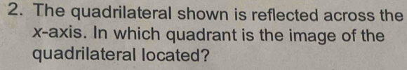 The quadrilateral shown is reflected across the 
x-axis. In which quadrant is the image of the 
quadrilateral located?