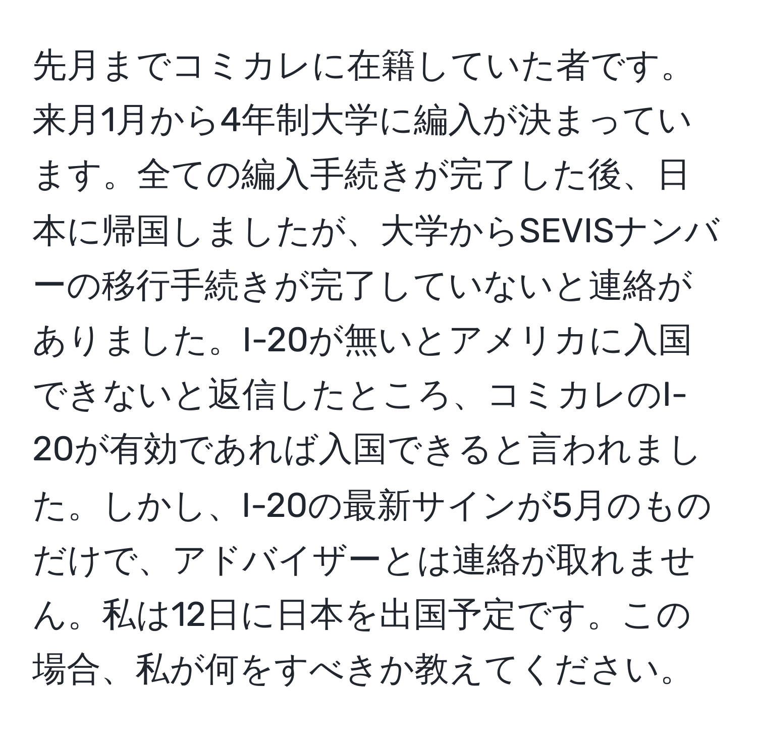 先月までコミカレに在籍していた者です。来月1月から4年制大学に編入が決まっています。全ての編入手続きが完了した後、日本に帰国しましたが、大学からSEVISナンバーの移行手続きが完了していないと連絡がありました。I-20が無いとアメリカに入国できないと返信したところ、コミカレのI-20が有効であれば入国できると言われました。しかし、I-20の最新サインが5月のものだけで、アドバイザーとは連絡が取れません。私は12日に日本を出国予定です。この場合、私が何をすべきか教えてください。