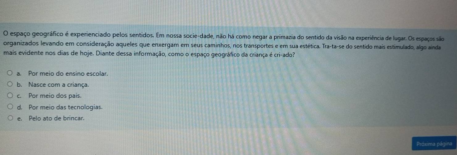 espaço geográfico é experienciado pelos sentidos. Em nossa socie-dade, não há como negar a primazia do sentido da visão na experiência de lugar. Os espaços são
organizados levando em consideração aqueles que enxergam em seus caminhos, nos transportes e em sua estética. Tra-ta-se do sentido mais estimulado, algo ainda
mais evidente nos dias de hoje. Diante dessa informação, como o espaço geográfico da criança é cri-ado?
a. Por meio do ensino escolar.
b. Nasce com a criança.
c. Por meio dos pais.
d. Por meio das tecnologias.
e. Pelo ato de brincar.
Próxima página