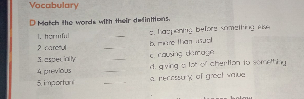 Vocabulary 
D Match the words with their definitions. 
1. harmful _a. happening before something else 
2. careful _b. more than usual 
3. especially _c. causing damage 
4. previous _d. giving a lot of attention to something 
5. important _e. necessary, of great value