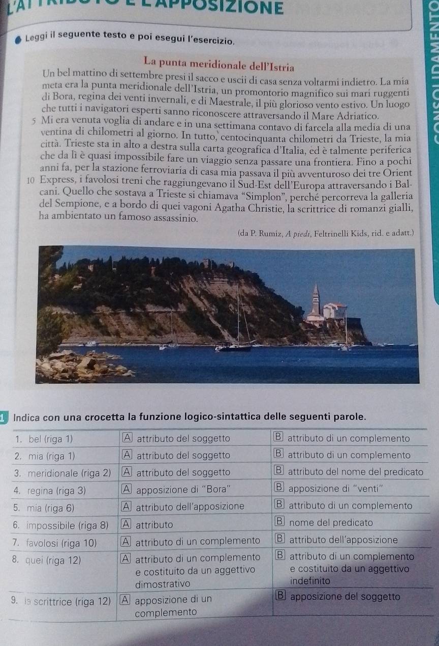 LATTR É lapposizione 
Leggi il seguente testo e poi esegui l’esercizio. 
a 
La punta meridionale dell’Istria 
meta era la punta meridionale dell’Istria, un promontorio magnifico sui mari ruggenti C 
Un bel mattino di settembre presi il sacco e uscii di casa senza voltarmi indietro. La mía 
di Bora, regina dei venti invernali, e di Maestrale, il più glorioso vento estivo. Un luogo 
che tutti i navigatori esperti sanno riconoscere attraversando il Mare Adriatico. 
5 Mi era venuta voglia di andare e in una settimana contavo di farcela alla media di una 
ventina di chilometri al giorno. In tutto, centocinquanta chilometri da Trieste, la mia 
città. Trieste sta in alto a destra sulla carta geografica d’Italia, ed è talmente periferica 
che da lì è quasi impossibile fare un viaggio senza passare una frontiera. Fino a pochi 
anni fa, per la stazione ferroviaria di casa mia passava il più avventuroso dei tre Orient 
10 Express, i favolosi treni che raggiungevano il Šud-Est dell’Europa attraversando i Bal- 
cani. Quello che sostava a Trieste si chiamava “Simplon”, perché percorreva la galleria 
del Sempione, e a bordo di quei vagoni Agatha Christie, la scrittrice di romanzi gialli, 
ha ambientato un famoso assassinio. 
(da P. Rumiz, A piedı, Feltrinelli Kids, rid. e adatt.) 
Indica con una crocetta la funzione logico-sintattica delle seguenti parole.