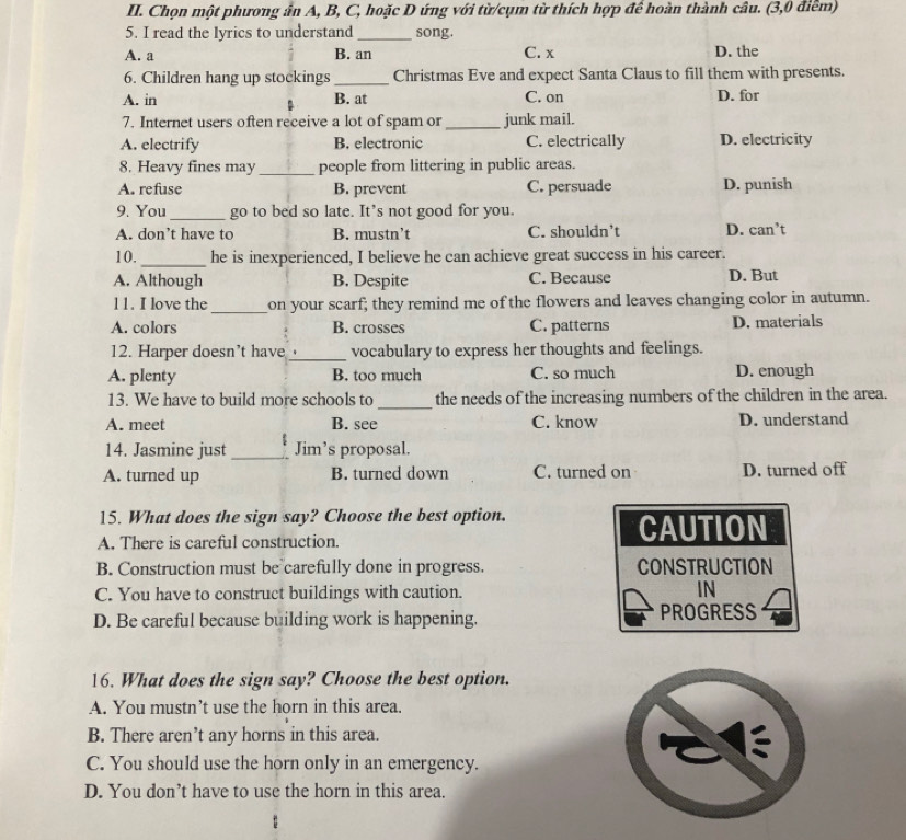 Chọn một phương ấn A, B, C, hoặc D ứng với từ/cụm từ thích hợp để hoàn thành câu. (3,0 điểm)
5. I read the lyrics to understand _song.
A. a B. an C. x D. the
6. Children hang up stockings_ Christmas Eve and expect Santa Claus to fill them with presents.
A. in B. at C. on D. for
7. Internet users often receive a lot of spam or_ junk mail.
A. electrify B. electronic C. electrically D. electricity
8. Heavy fines may_ people from littering in public areas.
A. refuse B. prevent C. persuade D. punish
9. You_ go to bed so late. It’s not good for you.
A. don’t have to B. mustn’t C. shouldn’t D. can’t
10._ he is inexperienced, I believe he can achieve great success in his career.
A. Although B. Despite C. Because D. But
11. I love the _on your scarf; they remind me of the flowers and leaves changing color in autumn.
A. colors B. crosses C. patterns D. materials
12. Harper doesn't have _vocabulary to express her thoughts and feelings.
A. plenty B. too much C. so much D. enough
13. We have to build more schools to_ the needs of the increasing numbers of the children in the area.
A. meet B. see C. know D. understand
14. Jasmine just _Jim’s proposal.
A. turned up B. turned down C. turned on D. turned off
15. What does the sign say? Choose the best option.
A. There is careful construction.
CAUTION
B. Construction must be carefully done in progress. CONSTRUCTION
C. You have to construct buildings with caution.
IN
D. Be careful because building work is happening. PROGRESS
16. What does the sign say? Choose the best option.
A. You mustn’t use the horn in this area.
B. There aren’t any horns in this area.
C. You should use the horn only in an emergency.
D. You don’t have to use the horn in this area.