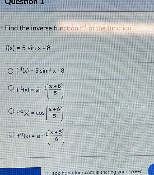 Find the inverse function f^(-1) of the function f.
f(x)=5sin x-8
f^(-1)(x)=5sin^(-1)x-8
f^(-1)(x)=sin^(-1)( (x+8)/5 )
f^(-1)(x)=cos ( (x+8)/5 )
f^(-1)(x)=sin^(-1)( (x+5)/8 )
app.honorlock.com is sharing your screen.