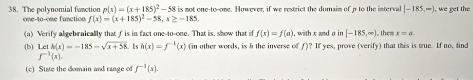 The polynomial function p(x)=(x+185)^2-58 is not one-to-one. However, if we restrict the domain of p to the interval [-185,∈fty ) , we get the 
one-to-one function f(x)=(x+185)^2-58, x≥ -185. 
(a) Verify algebraically that f is in fact one-to-one. That is, show that if f(x)=f(a) , with x and a in [-185,∈fty ), , then x=a. 
(b) Let h(x)=-185-sqrt(x+58). Is h(x)=f^(-1)(x) (in other words, is h the inverse of ƒ)? If yes, prove (verify) that this is true. If no, find
f^(-1)(x). 
(c) State the domain and range of f^(-1)(x).