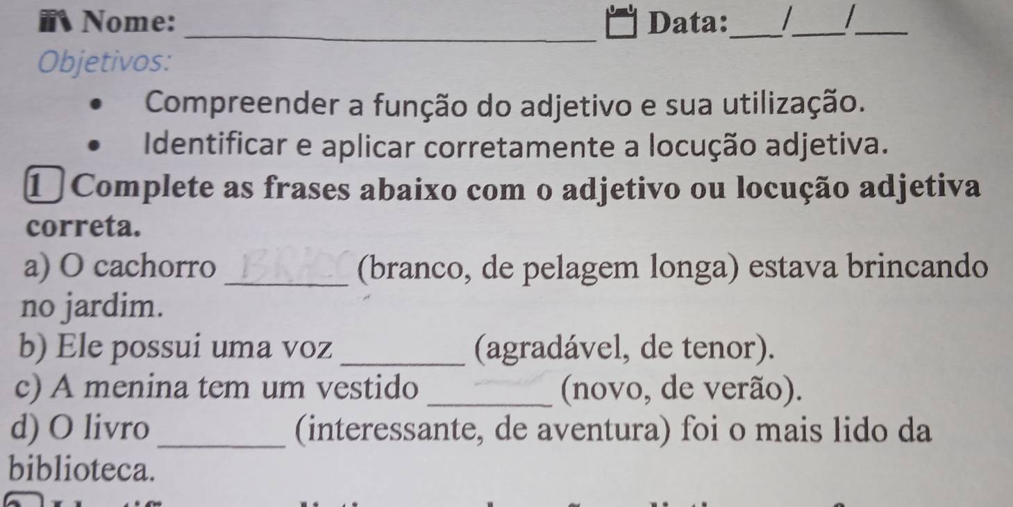 Nome: Data: _ _ _ 
_ 
Objetivos: 
Compreender a função do adjetivo e sua utilização. 
Identificar e aplicar corretamente a locução adjetiva. 
① Complete as frases abaixo com o adjetivo ou locução adjetiva 
correta. 
a) O cachorro _(branco, de pelagem longa) estava brincando 
no jardim. 
b) Ele possui uma voz _(agradável, de tenor). 
c) A menina tem um vestido _(novo, de verão). 
d) O livro _(interessante, de aventura) foi o mais lido da 
biblioteca.