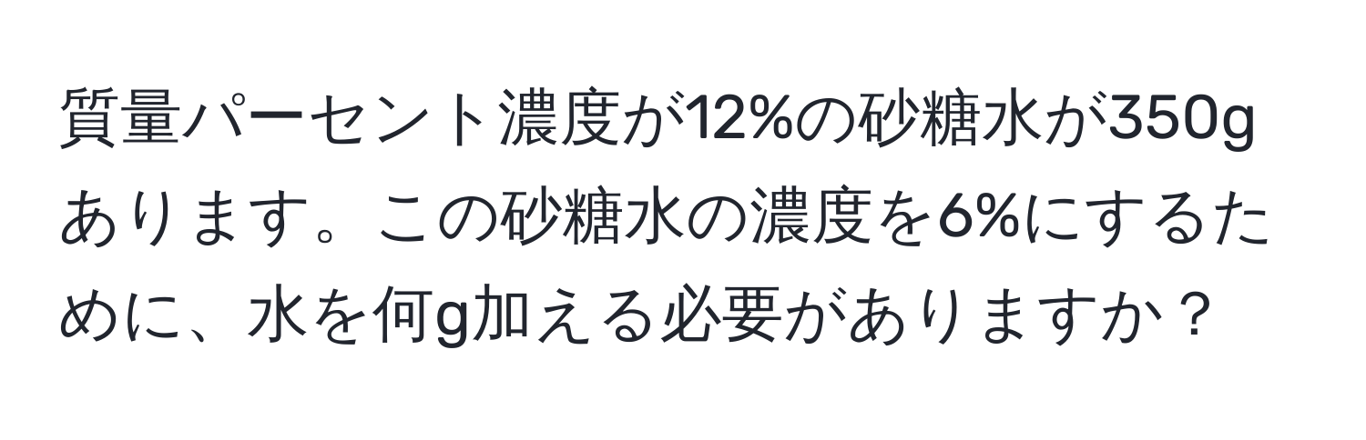 質量パーセント濃度が12%の砂糖水が350gあります。この砂糖水の濃度を6%にするために、水を何g加える必要がありますか？