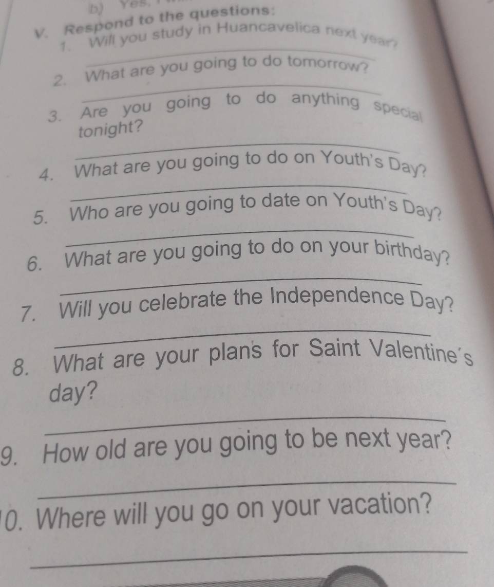 b) Yes,1
V. Respond to the questions:
_
1. Will you study in Huancavelica next year?
_
2. What are you going to do tomorrow?
3. Are you going to do anything special
_
tonight?
_
4. What are you going to do on Youth's Day?
_
5. Who are you going to date on Youth's Day?
_
6. What are you going to do on your birthday?
_
7. Will you celebrate the Independence Day?
8. What are your plan's for Saint Valentine's
_
day?
9. How old are you going to be next year?
_
0. Where will you go on your vacation?
_
_