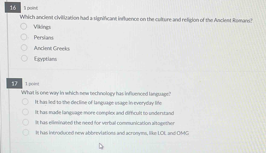 16 1 point
Which ancient civilization had a signifcant influence on the culture and religion of the Ancient Romans?
Vikings
Persians
Ancient Greeks
Egyptians
17 1 point
What is one way in which new technology has influenced language?
It has led to the decline of language usage in everyday life
It has made language more complex and diffcult to understand
It has eliminated the need for verbal communication altogether
It has introduced new abbreviations and acronyms, like LOL and OMG