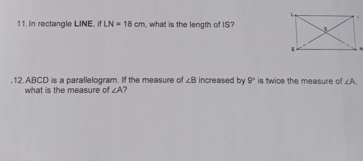 In rectangle LINE, if LN=18cm , what is the length of IS? 
.12. ABCD is a parallelogram. If the measure of ∠ B increased by 9° is twice the measure of ∠ A, 
what is the measure of ∠ A 2