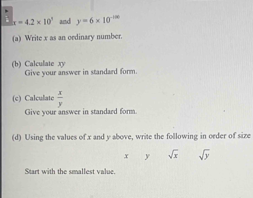 x=4.2* 10^5 and y=6* 10^(-100)
(a) Write x as an ordinary number. 
(b) Calculate xy
Give your answer in standard form. 
(c) Calculate  x/y 
Give your answer in standard form. 
(d) Using the values of x and y above, write the following in order of size
x y sqrt(x) sqrt(y)
Start with the smallest value.