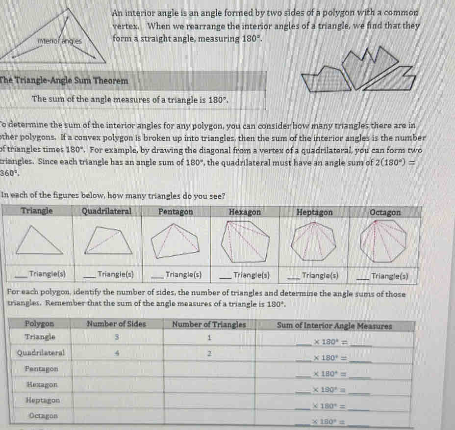 An interior angle is an angle formed by two sides of a polygon with a common
vertex. When we rearrange the interior angles of a triangle, we find that they
form a straight angle, measuring 180°.
The Triangle-Angle Sum Theorem
The sum of the angle measures of a triangle is 180°.
To determine the sum of the interior angles for any polygon, you can consider how many triangles there are in
other polygons. If a convex polygon is broken up into triangles, then the sum of the interior angles is the number
of triangles times 180°. For example, by drawing the diagonal from a vertex of a quadrilateral, you can form two
triangles. Since each triangle has an angle sum of 180° , the quadrilateral must have an angle sum of 2(180°)=
360°.
In each of the figures below, how many triangles do you see?