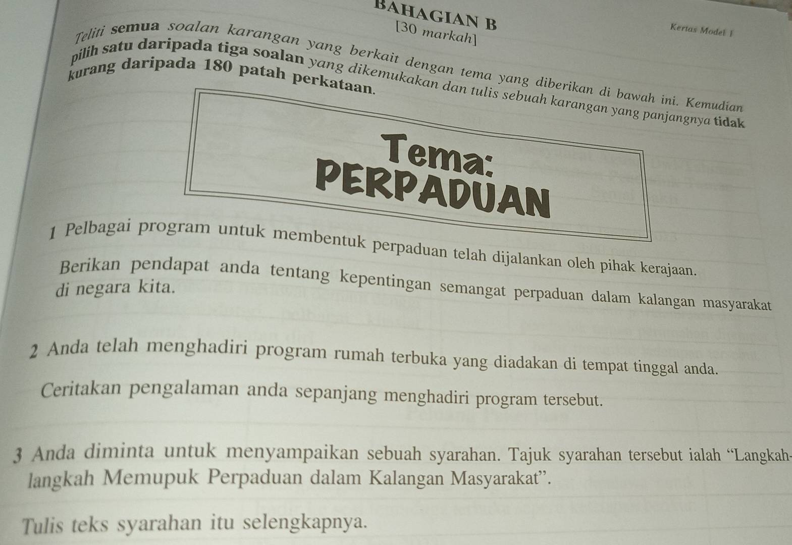 Bahagian b 
Kertas Model I 
[30 markah] 
Teliti semua soalan karangan yang berkait dengan tema yang diberikan di bawah ini. Kemudian 
kurang daripada 180 patah perkataan. 
pilih satu daripada tiga soalan yang dikemukakan dan tulis sebuah karangan yang panjangnya tidak 
Tema: 
PERPADUAN 
1 Pelbagai program untuk membentuk perpaduan telah dijalankan oleh pihak kerajaan 
Berikan pendapat anda tentang kepentingan semangat perpaduan dalam kalangan masyarakat 
di negara kita. 
2 Anda telah menghadiri program rumah terbuka yang diadakan di tempat tinggal anda. 
Ceritakan pengalaman anda sepanjang menghadiri program tersebut. 
3 Anda diminta untuk menyampaikan sebuah syarahan. Tajuk syarahan tersebut ialah “Langkah- 
langkah Memupuk Perpaduan dalam Kalangan Masyarakat”. 
Tulis teks syarahan itu selengkapnya.