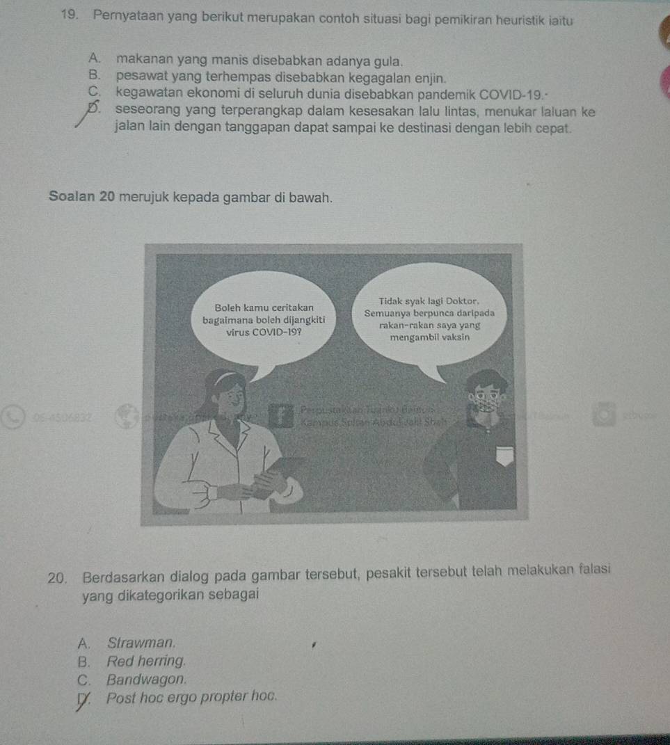 Pernyataan yang berikut merupakan contoh situasi bagi pemikiran heuristik iaitu
A. makanan yang manis disebabkan adanya gula.
B. pesawat yang terhempas disebabkan kegagalan enjin.
C. kegawatan ekonomi di seluruh dunia disebabkan pandemik COVID-19.·
D. seseorang yang terperangkap dalam kesesakan lalu lintas, menukar laluan ke
jalan lain dengan tanggapan dapat sampai ke destinasi dengan lebih cepat.
Soalan 20 merujuk kepada gambar di bawah.
05-4506832aabup
20. Berdasarkan dialog pada gambar tersebut, pesakit tersebut telah melakukan falasi
yang dikategorikan sebagai
A. Strawman.
B. Red herring.
C. Bandwagon.
Post hoc ergo propter hoc.