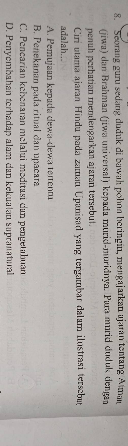 Seorang guru sedang duduk di bawah pohon beringin, mengajarkan ajaran tentang Atman
(jiwa) dan Brahman (jiwa universal) kepada murid-muridnya. Para murid duduk dengan
penuh perhatian mendengarkan ajaran tersebut.
Ciri utama ajaran Hindu pada zaman Upanisad yang tergambar dalam ilustrasi tersebut
adalah...
A. Pemujaan kepada dewa-dewa tertentu
B. Penekanan pada ritual dan upacara
C. Pencarian kebenaran melalui meditasi dan pengetahuan
D. Penyembahan terhadap alam dan kekuatan supranatural