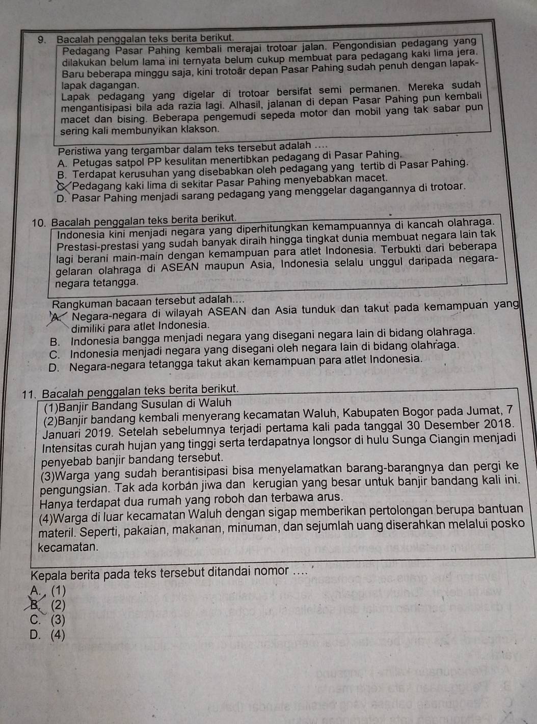 Bacalah penggalan teks berita berikut.
Pedagang Pasar Pahing kembali merajai trotoar jalan. Pengondisian pedagang yang
dilakukan belum lama ini ternyata belum cukup membuat para pedagang kaki lima jera.
Baru beberapa minggu saja, kini trotoar depan Pasar Pahing sudah penuh dengan lapak-
lapak dagangan.
Lapak pedagang yang digelar di trotoar bersifat semi permanen. Mereka sudah
mengantisipasi bila ada razia lagi. Alhasil, jalanan di depan Pasar Pahing pun kembali
macet dan bising. Beberapa pengemudi sepeda motor dan mobil yang tak sabar pun
sering kali membunyikan klakson.
Peristiwa yang tergambar dalam teks tersebut adalah ....
A. Petugas satpol PP kesulitan menertibkan pedagang di Pasar Pahing.
B. Terdapat kerusuhan yang disebabkan oleh pedagang yang tertib di Pasar Pahing.
Pedagang kaki lima di sekitar Pasar Pahing menyebabkan macet.
D. Pasar Pahing menjadi sarang pedagang yang menggelar dagangannya di trotoar.
10. Bacalah penggalan teks berita berikut.
Indonesia kini menjadi negara yang diperhitungkan kemampuannya di kancah olahraga.
Prestasi-prestasi yang sudah banyak diraih hingga tingkat dunia membuat negara lain tak
lagi berani main-main dengan kemampuan para atlet Indonesia. Terbukti dari beberapa
gelaran olahraga di ASEAN maupun Asia, Indonesia selalu unggul daripada negara-
negara tetangga.
Rangkuman bacaan tersebut adalah....
A. Negara-negara di wilayah ASEAN dan Asia tunduk dan takut pada kemampuan yang
dimiliki para atlet Indonesia.
B. Indonesia bangga menjadi negara yang disegani negara lain di bidang olahraga.
C. Indonesia menjadi negara yang disegani oleh negara lain di bidang olahraga.
D. Negara-negara tetangga takut akan kemampuan para atlet Indonesia.
11. Bacalah penggalan teks berita berikut.
(1)Banjir Bandang Susulan di Waluh
(2)Banjir bandang kembali menyerang kecamatan Waluh, Kabupaten Bogor pada Jumat, 7
Januari 2019. Setelah sebelumnya terjadi pertama kali pada tanggal 30 Desember 2018.
Intensitas curah hujan yang tinggi serta terdapatnya longsor di hulu Sunga Ciangin menjadi
penyebab banjir bandang tersebut.
(3)Warga yang sudah berantisipasi bisa menyelamatkan barang-barangnya dan pergi ke
pengungsian. Tak ada korbán jiwa dan kerugian yang besar untuk banjir bandang kali ini.
Hanya terdapat dua rumah yang roboh dan terbawa arus.
(4)Warga di luar kecamatan Waluh dengan sigap memberikan pertolongan berupa bantuan
materil. Seperti, pakaian, makanan, minuman, dan sejumlah uang diserahkan melalui posko
kecamatan.
Kepala berita pada teks tersebut ditandai nomor .... '
A. (1)
B. (2)
C. (3)
D. (4)