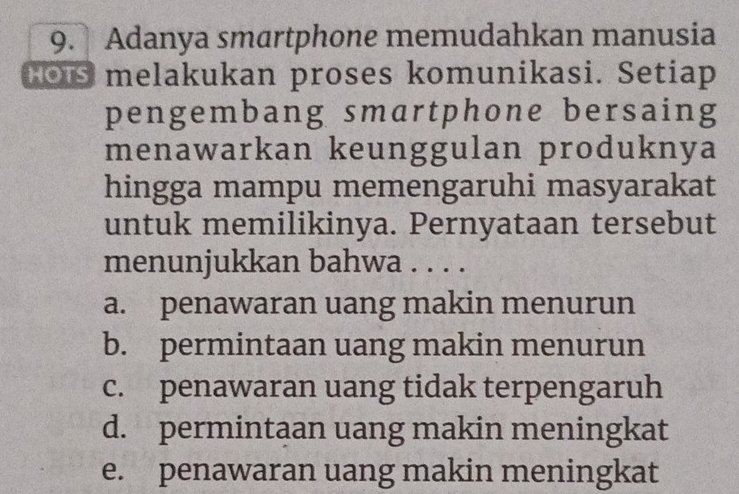 Adanya smartphone memudahkan manusia
Hors melakukan proses komunikasi. Setiap
pengembang smartphone bersaing
menawarkan keunggulan produknya
hingga mampu memengaruhi masyarakat
untuk memilikinya. Pernyataan tersebut
menunjukkan bahwa . . . .
a. penawaran uang makin menurun
b. permintaan uang makin menurun
c. penawaran uang tidak terpengaruh
d. permintaan uang makin meningkat
e. penawaran uang makin meningkat